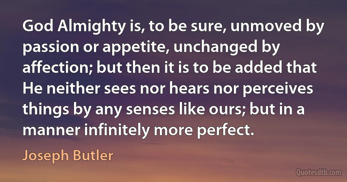 God Almighty is, to be sure, unmoved by passion or appetite, unchanged by affection; but then it is to be added that He neither sees nor hears nor perceives things by any senses like ours; but in a manner infinitely more perfect. (Joseph Butler)