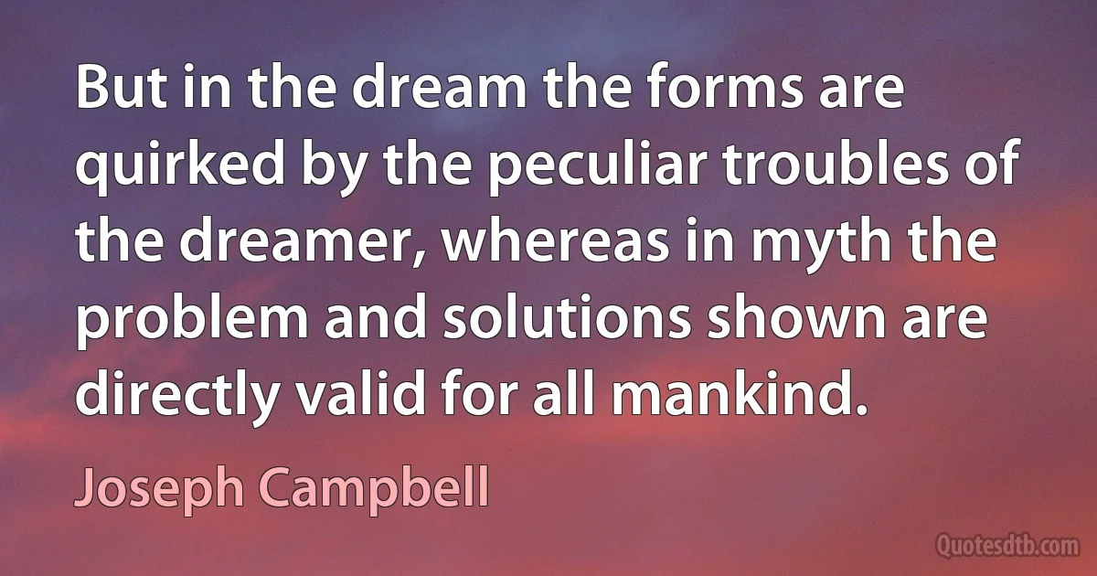 But in the dream the forms are quirked by the peculiar troubles of the dreamer, whereas in myth the problem and solutions shown are directly valid for all mankind. (Joseph Campbell)