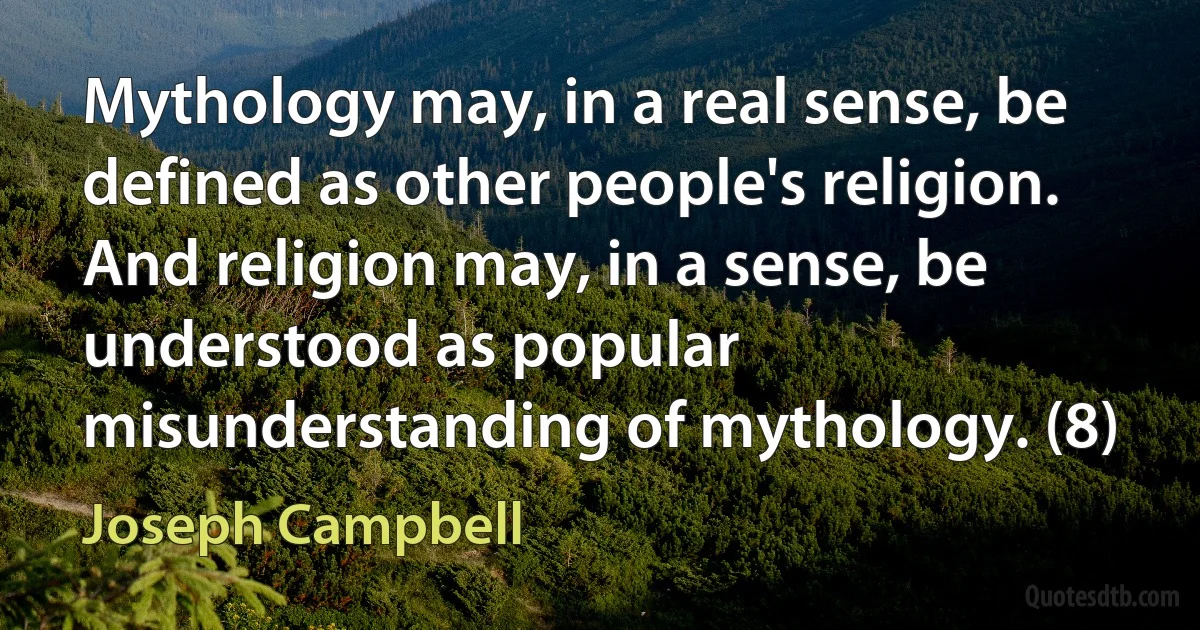 Mythology may, in a real sense, be defined as other people's religion. And religion may, in a sense, be understood as popular misunderstanding of mythology. (8) (Joseph Campbell)