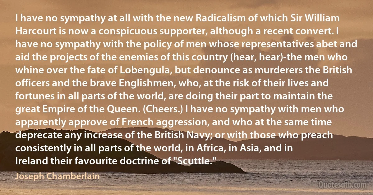 I have no sympathy at all with the new Radicalism of which Sir William Harcourt is now a conspicuous supporter, although a recent convert. I have no sympathy with the policy of men whose representatives abet and aid the projects of the enemies of this country (hear, hear)-the men who whine over the fate of Lobengula, but denounce as murderers the British officers and the brave Englishmen, who, at the risk of their lives and fortunes in all parts of the world, are doing their part to maintain the great Empire of the Queen. (Cheers.) I have no sympathy with men who apparently approve of French aggression, and who at the same time deprecate any increase of the British Navy; or with those who preach consistently in all parts of the world, in Africa, in Asia, and in Ireland their favourite doctrine of "Scuttle." (Joseph Chamberlain)