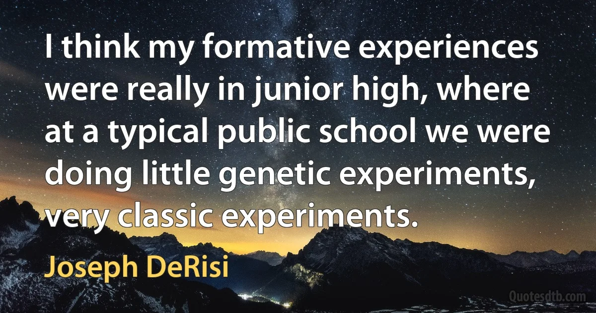 I think my formative experiences were really in junior high, where at a typical public school we were doing little genetic experiments, very classic experiments. (Joseph DeRisi)