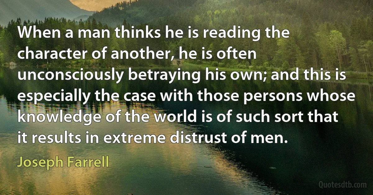 When a man thinks he is reading the character of another, he is often unconsciously betraying his own; and this is especially the case with those persons whose knowledge of the world is of such sort that it results in extreme distrust of men. (Joseph Farrell)