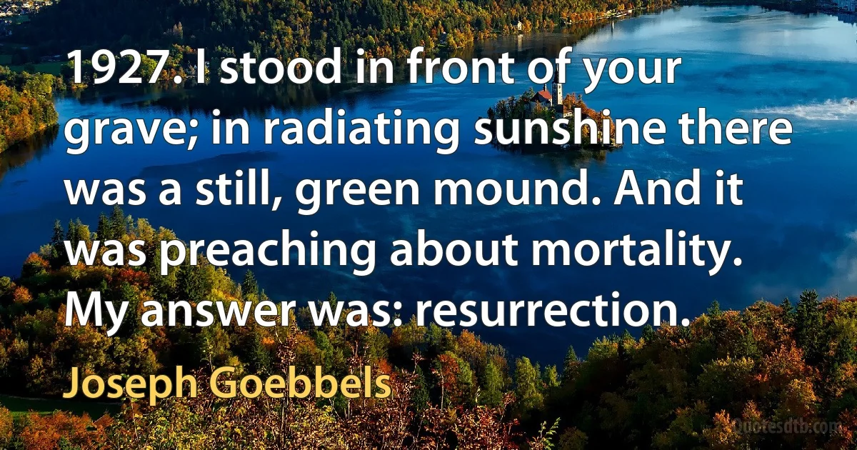 1927. I stood in front of your grave; in radiating sunshine there was a still, green mound. And it was preaching about mortality.
My answer was: resurrection. (Joseph Goebbels)