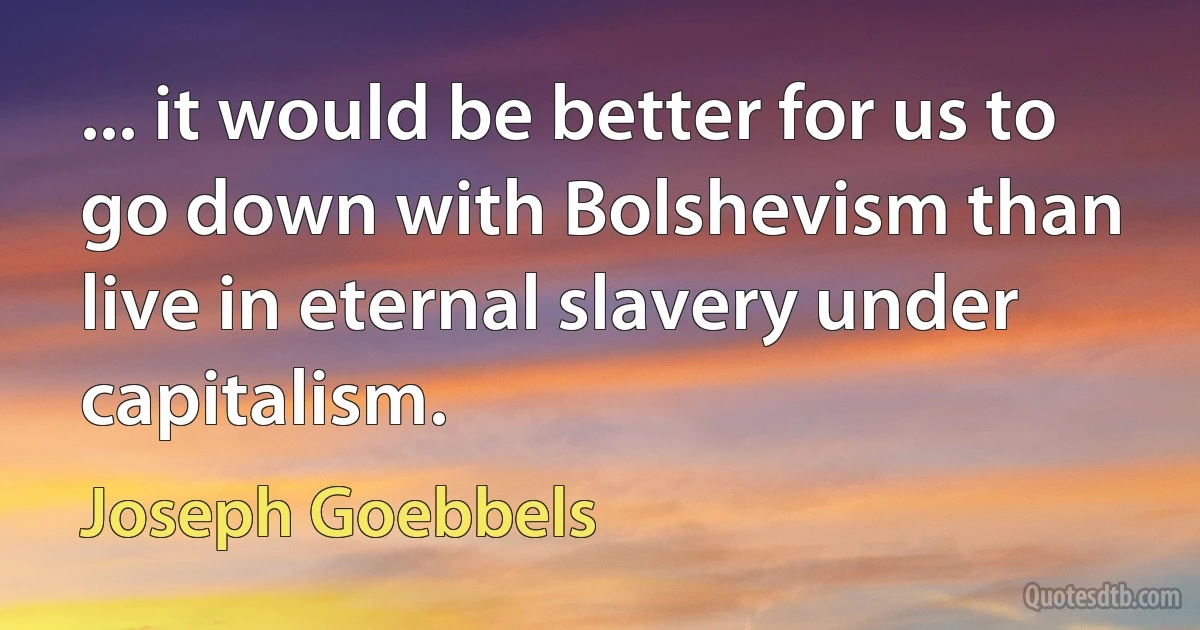 ... it would be better for us to go down with Bolshevism than live in eternal slavery under capitalism. (Joseph Goebbels)