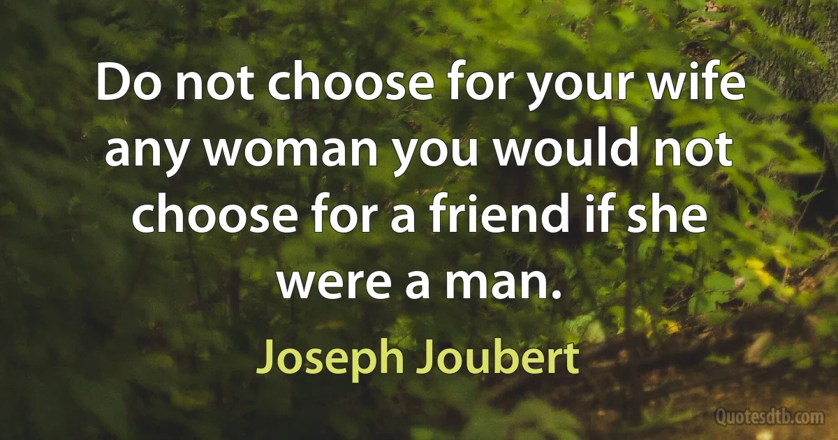 Do not choose for your wife any woman you would not choose for a friend if she were a man. (Joseph Joubert)