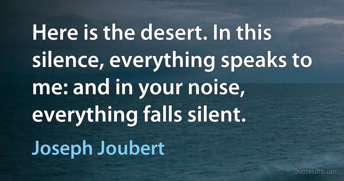 Here is the desert. In this silence, everything speaks to me: and in your noise, everything falls silent. (Joseph Joubert)