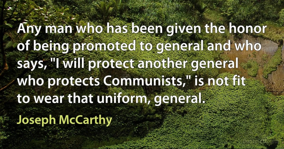 Any man who has been given the honor of being promoted to general and who says, "I will protect another general who protects Communists," is not fit to wear that uniform, general. (Joseph McCarthy)