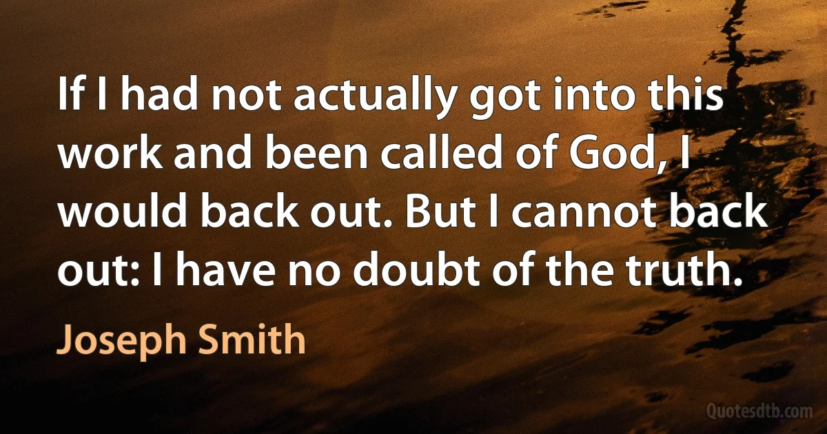 If I had not actually got into this work and been called of God, I would back out. But I cannot back out: I have no doubt of the truth. (Joseph Smith)