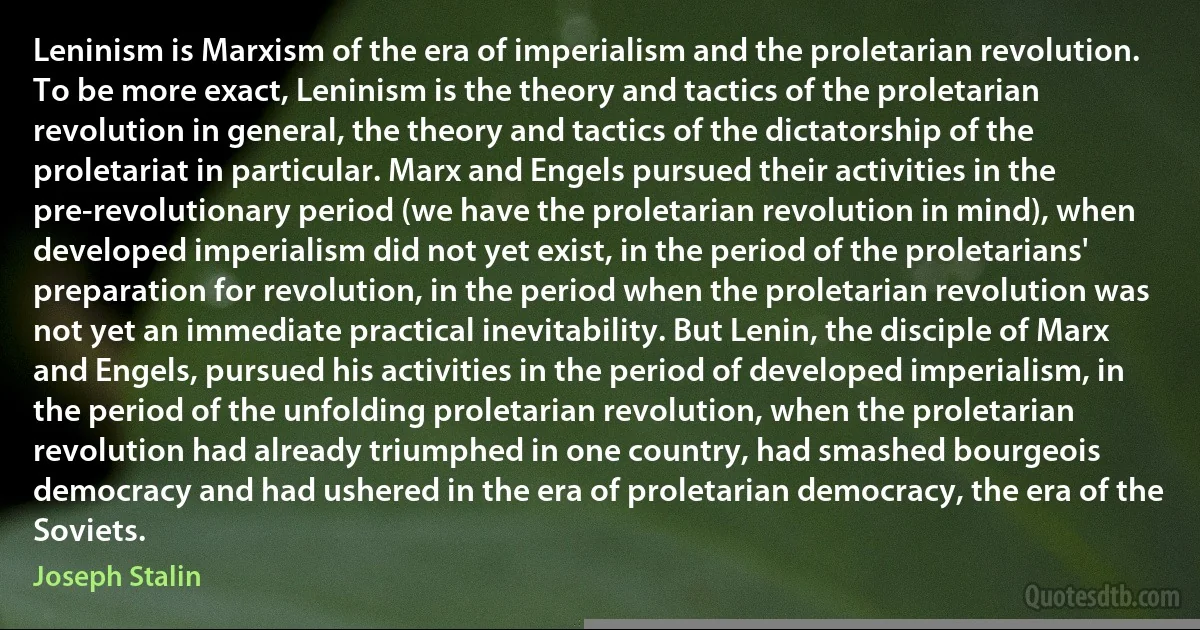 Leninism is Marxism of the era of imperialism and the proletarian revolution. To be more exact, Leninism is the theory and tactics of the proletarian revolution in general, the theory and tactics of the dictatorship of the proletariat in particular. Marx and Engels pursued their activities in the pre-revolutionary period (we have the proletarian revolution in mind), when developed imperialism did not yet exist, in the period of the proletarians' preparation for revolution, in the period when the proletarian revolution was not yet an immediate practical inevitability. But Lenin, the disciple of Marx and Engels, pursued his activities in the period of developed imperialism, in the period of the unfolding proletarian revolution, when the proletarian revolution had already triumphed in one country, had smashed bourgeois democracy and had ushered in the era of proletarian democracy, the era of the Soviets. (Joseph Stalin)