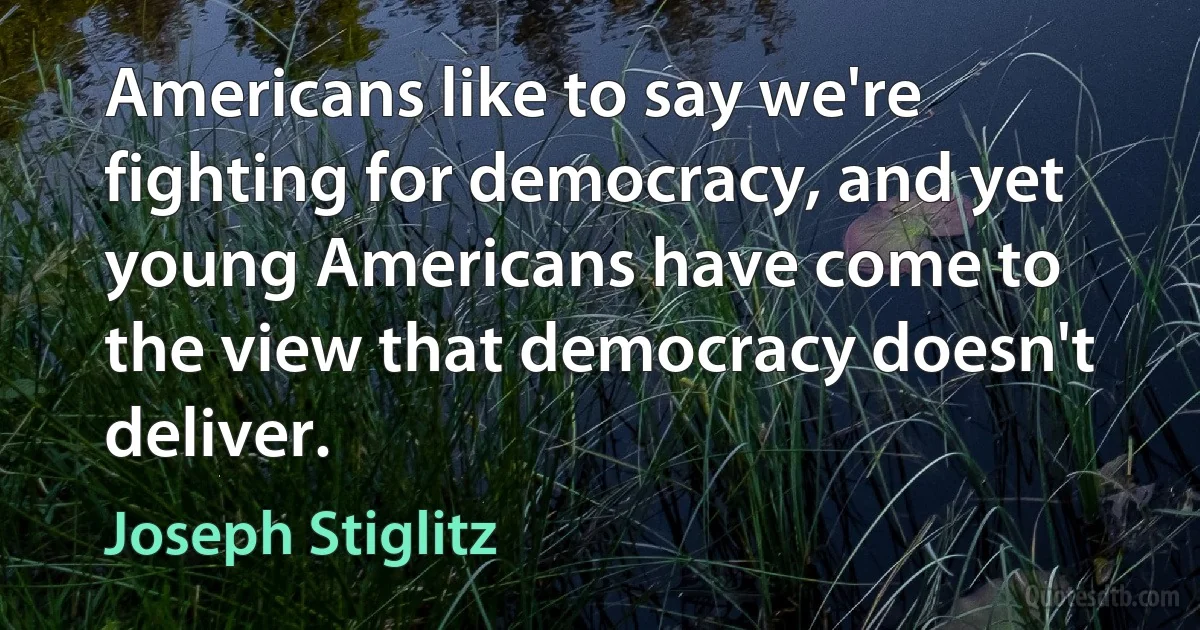 Americans like to say we're fighting for democracy, and yet young Americans have come to the view that democracy doesn't deliver. (Joseph Stiglitz)