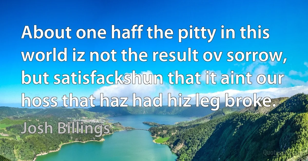 About one haff the pitty in this world iz not the result ov sorrow, but satisfackshun that it aint our hoss that haz had hiz leg broke. (Josh Billings)