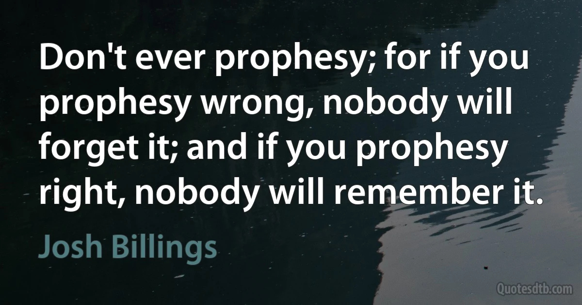 Don't ever prophesy; for if you prophesy wrong, nobody will forget it; and if you prophesy right, nobody will remember it. (Josh Billings)