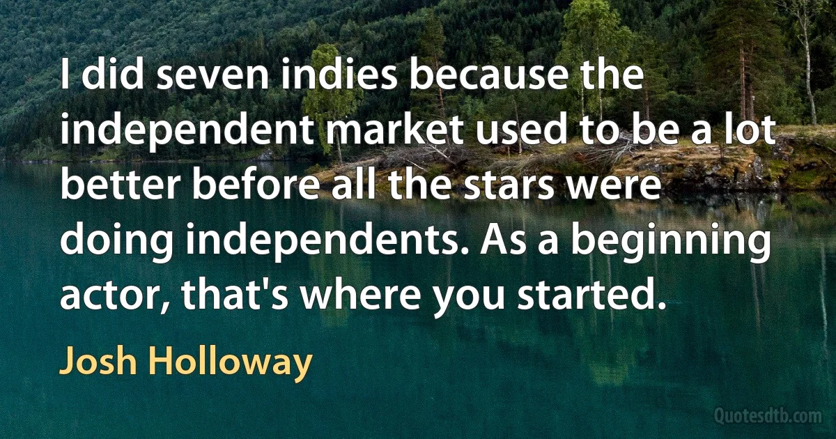 I did seven indies because the independent market used to be a lot better before all the stars were doing independents. As a beginning actor, that's where you started. (Josh Holloway)