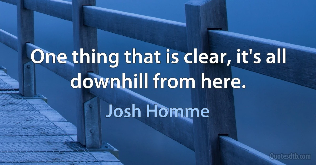 One thing that is clear, it's all downhill from here. (Josh Homme)