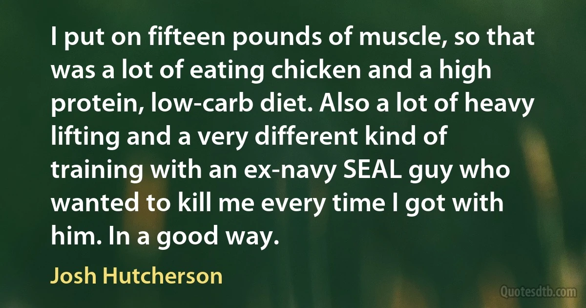 I put on fifteen pounds of muscle, so that was a lot of eating chicken and a high protein, low-carb diet. Also a lot of heavy lifting and a very different kind of training with an ex-navy SEAL guy who wanted to kill me every time I got with him. In a good way. (Josh Hutcherson)