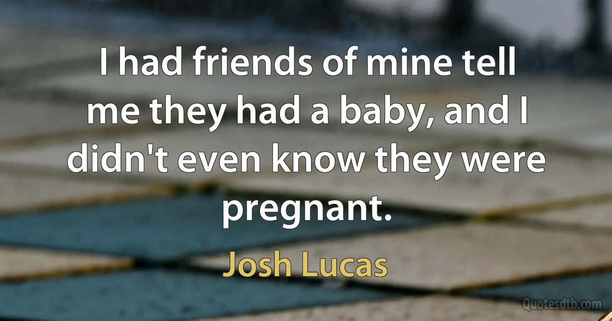 I had friends of mine tell me they had a baby, and I didn't even know they were pregnant. (Josh Lucas)