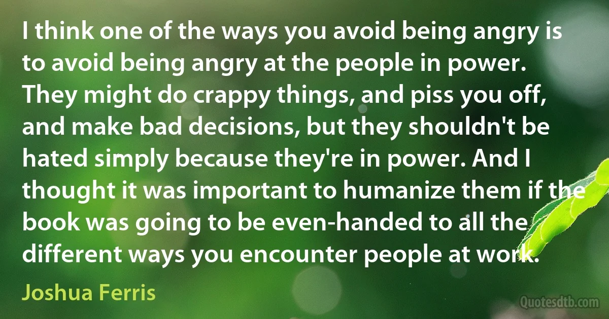 I think one of the ways you avoid being angry is to avoid being angry at the people in power. They might do crappy things, and piss you off, and make bad decisions, but they shouldn't be hated simply because they're in power. And I thought it was important to humanize them if the book was going to be even-handed to all the different ways you encounter people at work. (Joshua Ferris)