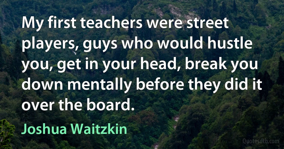 My first teachers were street players, guys who would hustle you, get in your head, break you down mentally before they did it over the board. (Joshua Waitzkin)