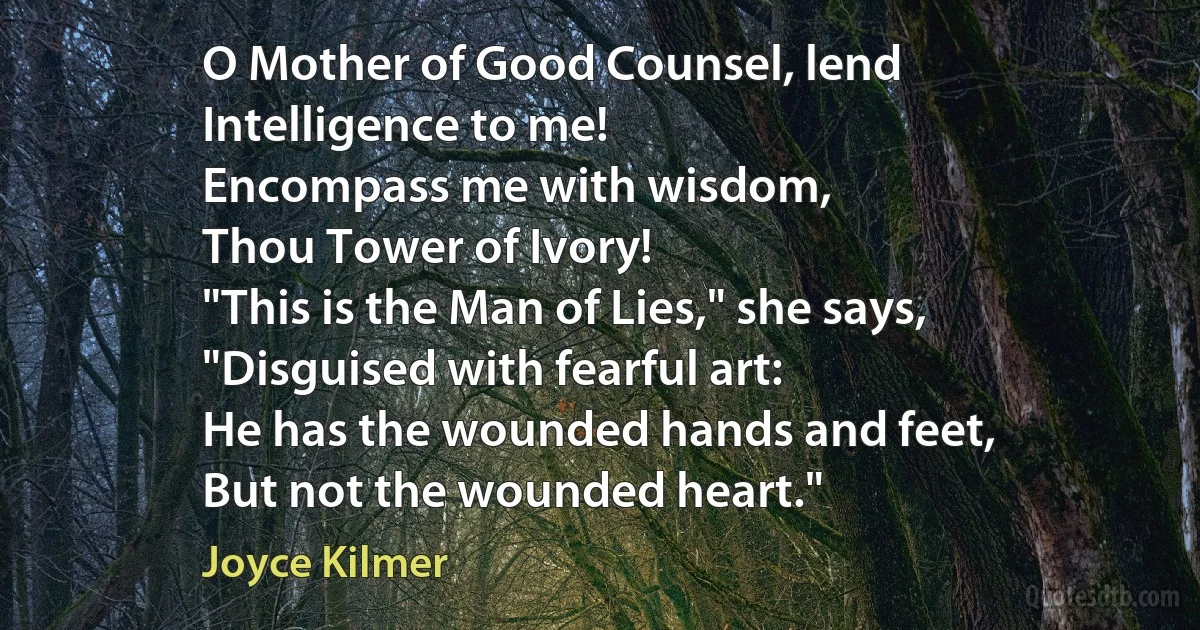 O Mother of Good Counsel, lend
Intelligence to me!
Encompass me with wisdom,
Thou Tower of Ivory!
"This is the Man of Lies," she says,
"Disguised with fearful art:
He has the wounded hands and feet,
But not the wounded heart." (Joyce Kilmer)