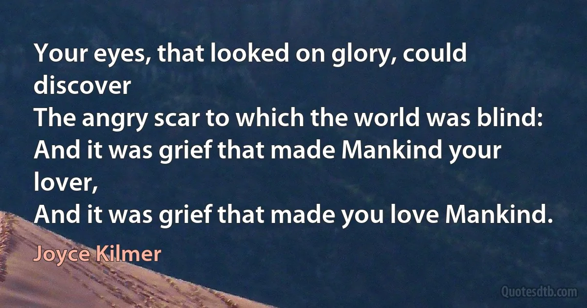 Your eyes, that looked on glory, could discover
The angry scar to which the world was blind:
And it was grief that made Mankind your lover,
And it was grief that made you love Mankind. (Joyce Kilmer)