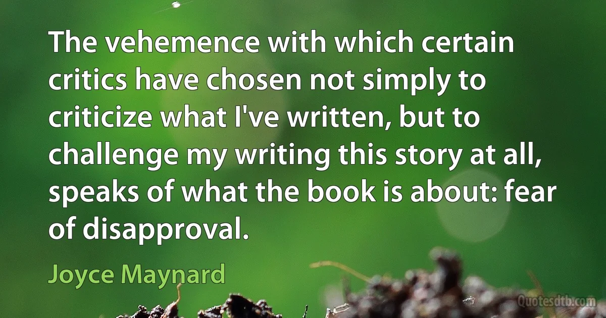 The vehemence with which certain critics have chosen not simply to criticize what I've written, but to challenge my writing this story at all, speaks of what the book is about: fear of disapproval. (Joyce Maynard)