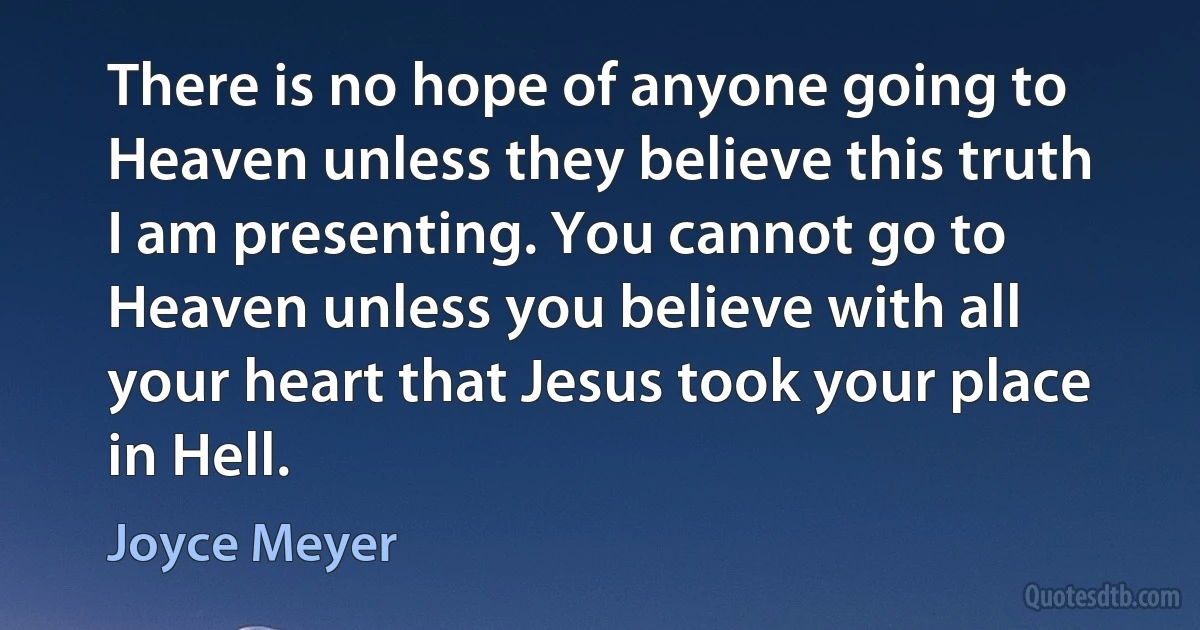 There is no hope of anyone going to Heaven unless they believe this truth I am presenting. You cannot go to Heaven unless you believe with all your heart that Jesus took your place in Hell. (Joyce Meyer)