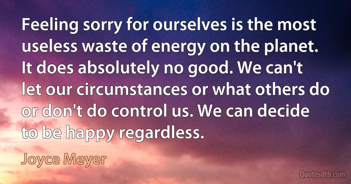 Feeling sorry for ourselves is the most useless waste of energy on the planet. It does absolutely no good. We can't let our circumstances or what others do or don't do control us. We can decide to be happy regardless. (Joyce Meyer)