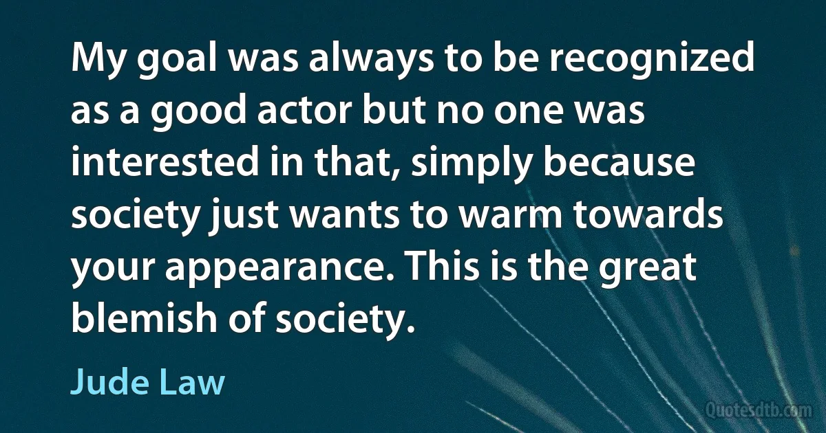 My goal was always to be recognized as a good actor but no one was interested in that, simply because society just wants to warm towards your appearance. This is the great blemish of society. (Jude Law)