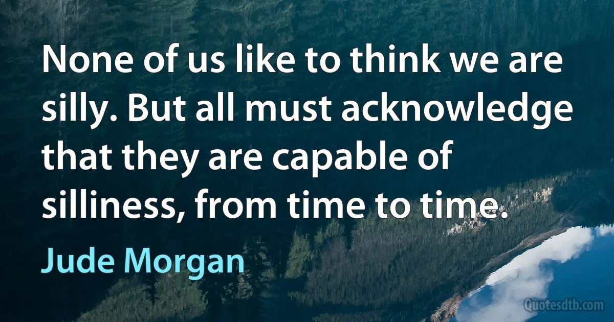 None of us like to think we are silly. But all must acknowledge that they are capable of silliness, from time to time. (Jude Morgan)