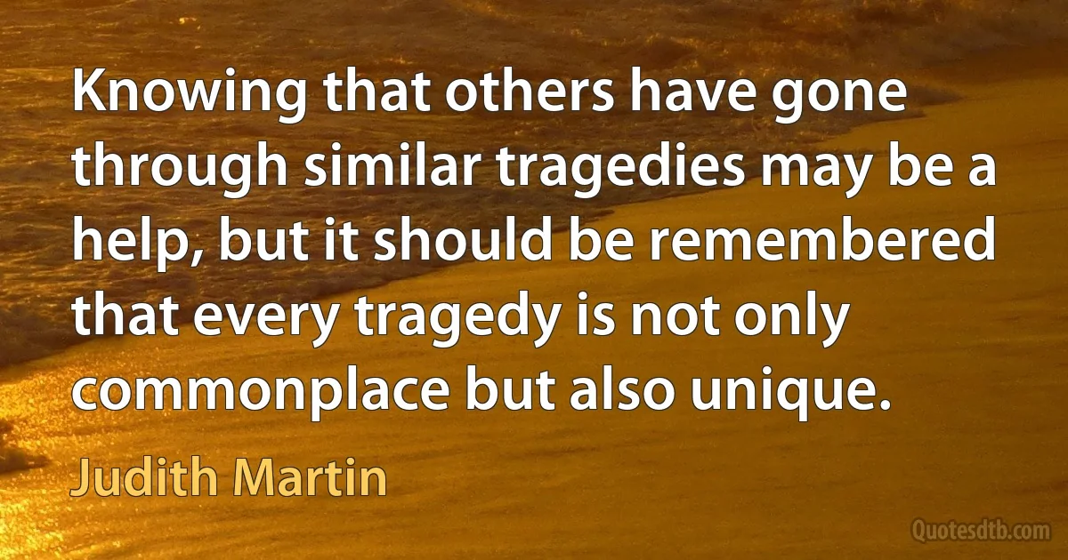 Knowing that others have gone through similar tragedies may be a help, but it should be remembered that every tragedy is not only commonplace but also unique. (Judith Martin)