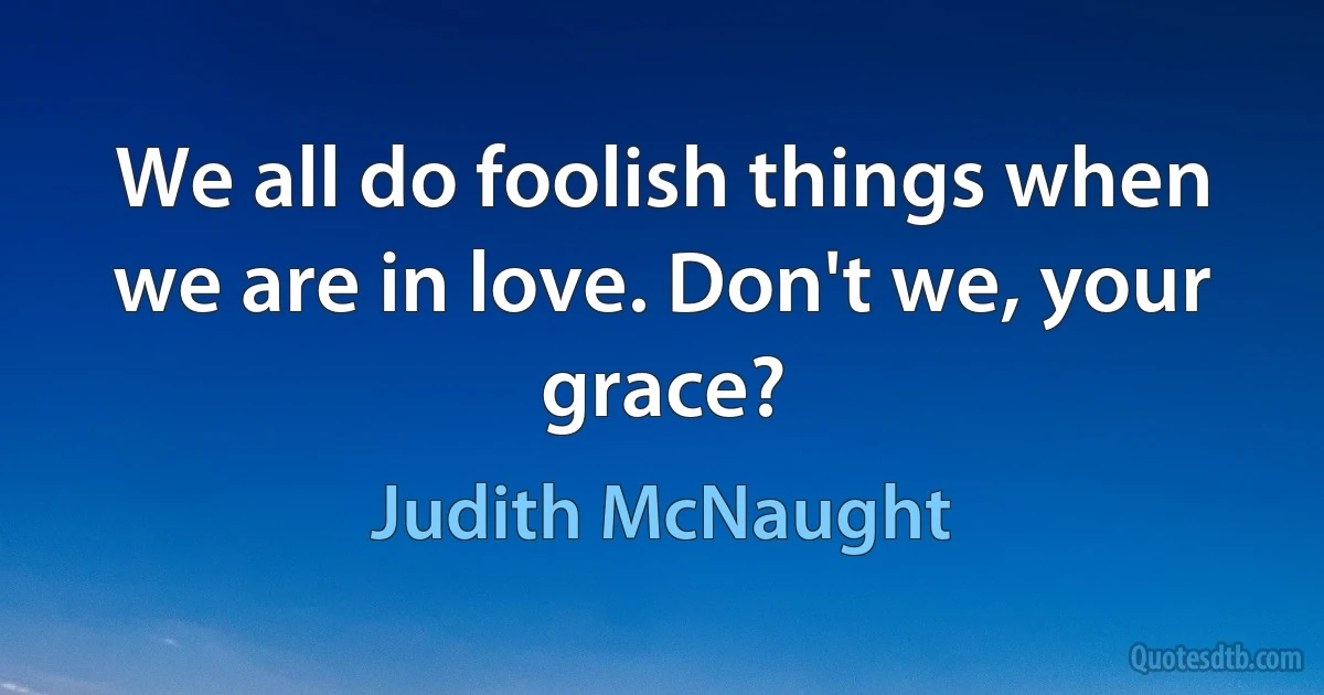 We all do foolish things when we are in love. Don't we, your grace? (Judith McNaught)