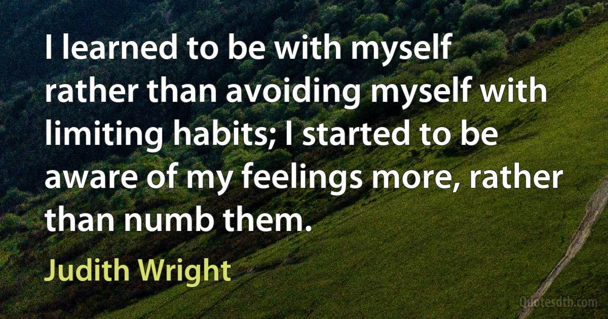 I learned to be with myself rather than avoiding myself with limiting habits; I started to be aware of my feelings more, rather than numb them. (Judith Wright)