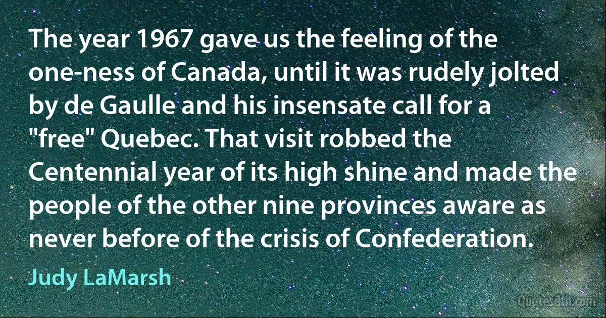 The year 1967 gave us the feeling of the one-ness of Canada, until it was rudely jolted by de Gaulle and his insensate call for a "free" Quebec. That visit robbed the Centennial year of its high shine and made the people of the other nine provinces aware as never before of the crisis of Confederation. (Judy LaMarsh)