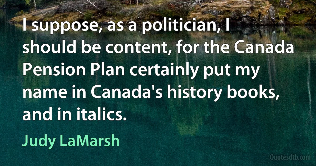 I suppose, as a politician, I should be content, for the Canada Pension Plan certainly put my name in Canada's history books, and in italics. (Judy LaMarsh)