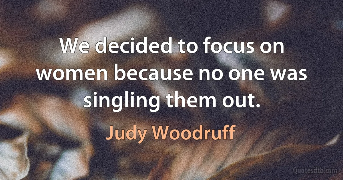 We decided to focus on women because no one was singling them out. (Judy Woodruff)