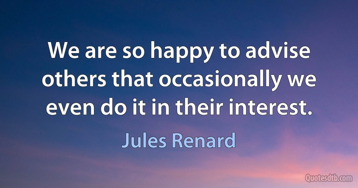 We are so happy to advise others that occasionally we even do it in their interest. (Jules Renard)