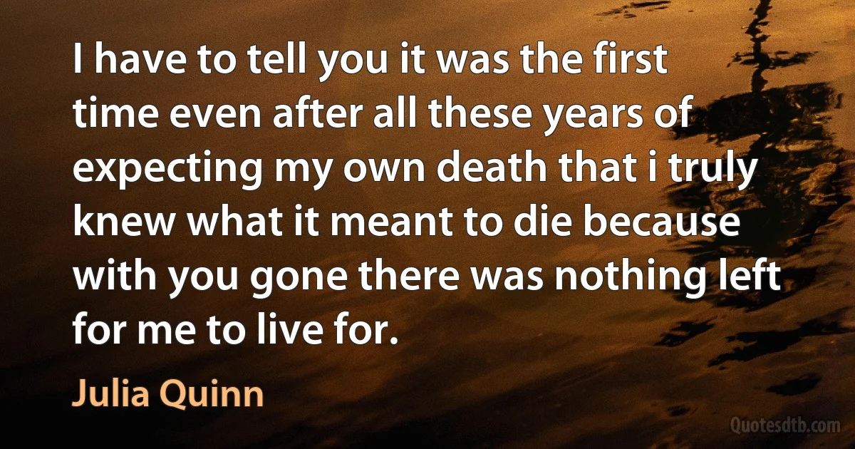 I have to tell you it was the first time even after all these years of expecting my own death that i truly knew what it meant to die because with you gone there was nothing left for me to live for. (Julia Quinn)