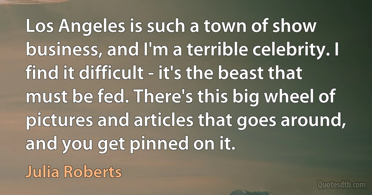 Los Angeles is such a town of show business, and I'm a terrible celebrity. I find it difficult - it's the beast that must be fed. There's this big wheel of pictures and articles that goes around, and you get pinned on it. (Julia Roberts)