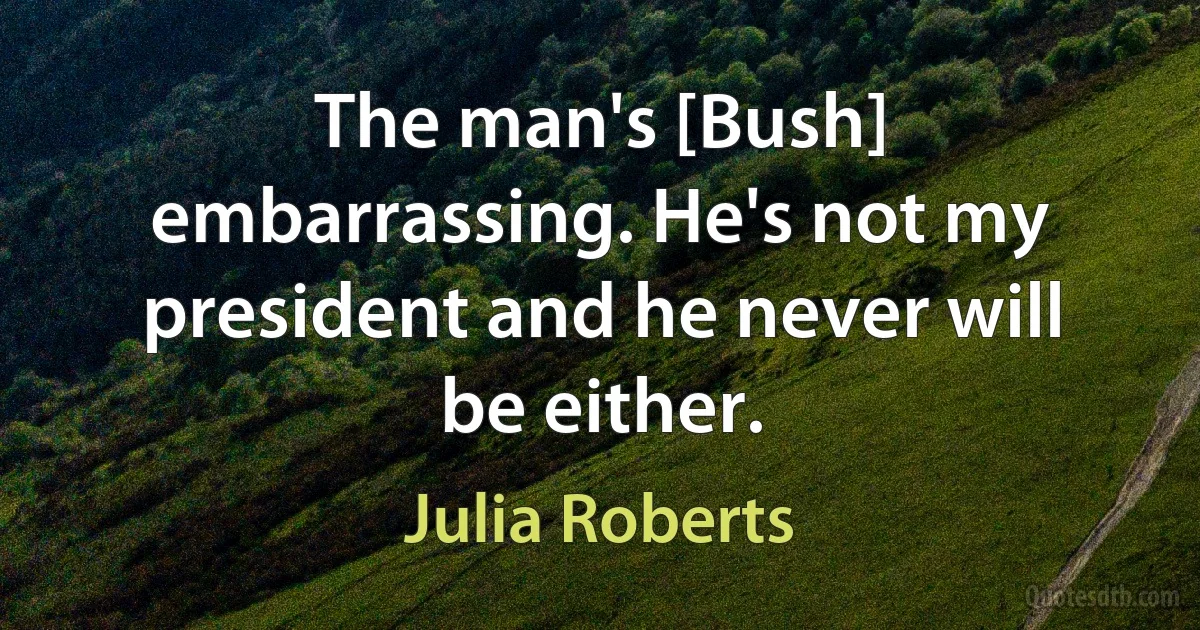 The man's [Bush] embarrassing. He's not my president and he never will be either. (Julia Roberts)