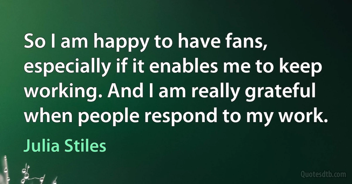 So I am happy to have fans, especially if it enables me to keep working. And I am really grateful when people respond to my work. (Julia Stiles)