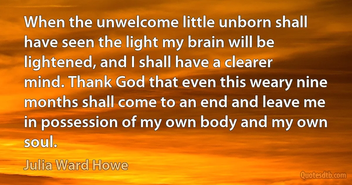 When the unwelcome little unborn shall have seen the light my brain will be lightened, and I shall have a clearer mind. Thank God that even this weary nine months shall come to an end and leave me in possession of my own body and my own soul. (Julia Ward Howe)