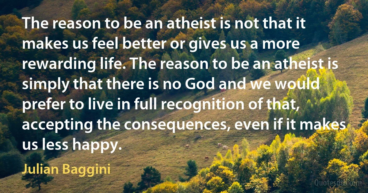 The reason to be an atheist is not that it makes us feel better or gives us a more rewarding life. The reason to be an atheist is simply that there is no God and we would prefer to live in full recognition of that, accepting the consequences, even if it makes us less happy. (Julian Baggini)