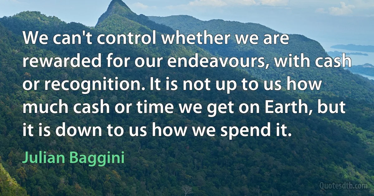 We can't control whether we are rewarded for our endeavours, with cash or recognition. It is not up to us how much cash or time we get on Earth, but it is down to us how we spend it. (Julian Baggini)