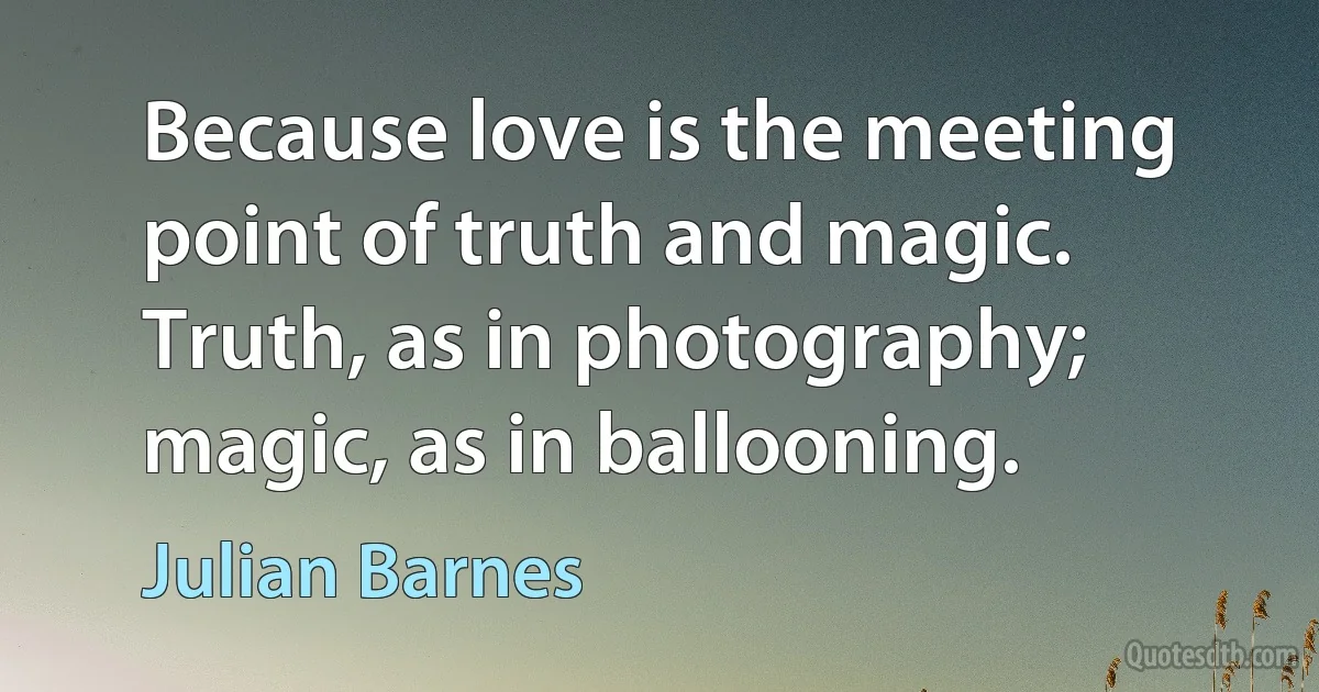 Because love is the meeting point of truth and magic. Truth, as in photography; magic, as in ballooning. (Julian Barnes)