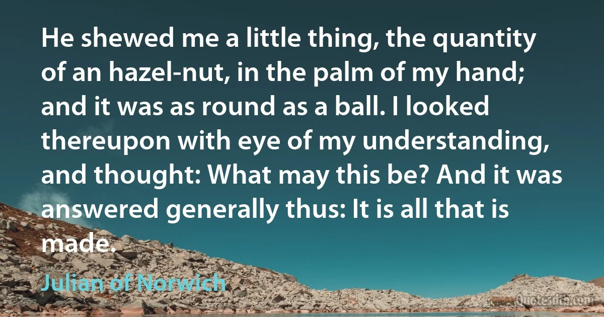 He shewed me a little thing, the quantity of an hazel-nut, in the palm of my hand; and it was as round as a ball. I looked thereupon with eye of my understanding, and thought: What may this be? And it was answered generally thus: It is all that is made. (Julian of Norwich)