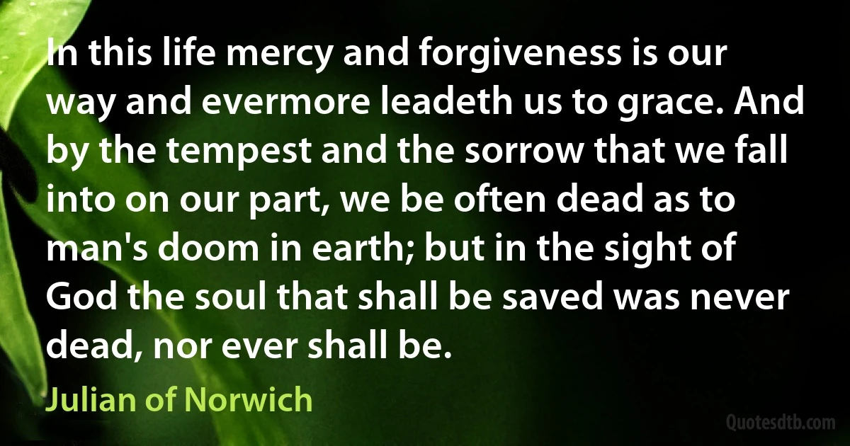 In this life mercy and forgiveness is our way and evermore leadeth us to grace. And by the tempest and the sorrow that we fall into on our part, we be often dead as to man's doom in earth; but in the sight of God the soul that shall be saved was never dead, nor ever shall be. (Julian of Norwich)