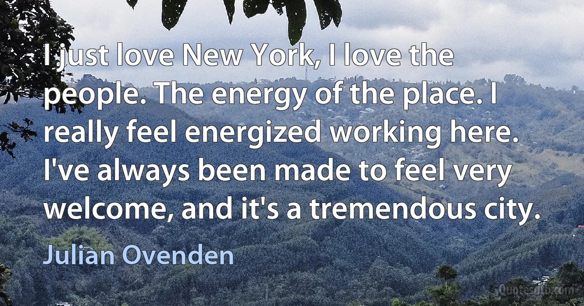 I just love New York, I love the people. The energy of the place. I really feel energized working here. I've always been made to feel very welcome, and it's a tremendous city. (Julian Ovenden)