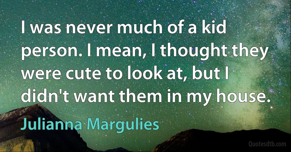 I was never much of a kid person. I mean, I thought they were cute to look at, but I didn't want them in my house. (Julianna Margulies)