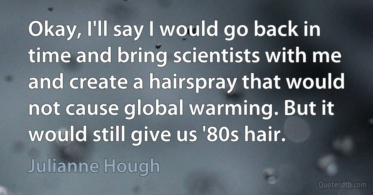 Okay, I'll say I would go back in time and bring scientists with me and create a hairspray that would not cause global warming. But it would still give us '80s hair. (Julianne Hough)