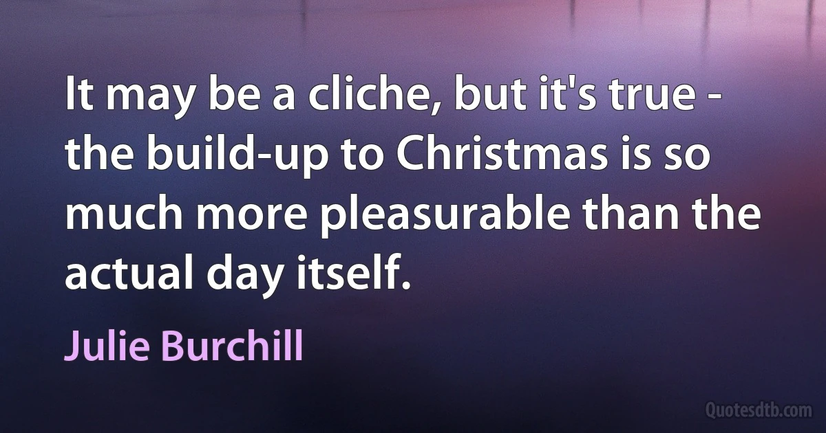 It may be a cliche, but it's true - the build-up to Christmas is so much more pleasurable than the actual day itself. (Julie Burchill)